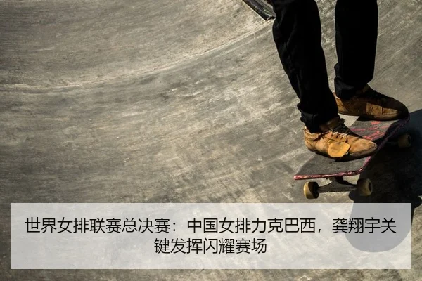 世界女排联赛总决赛：中国女排力克巴西，龚翔宇关键发挥闪耀赛场