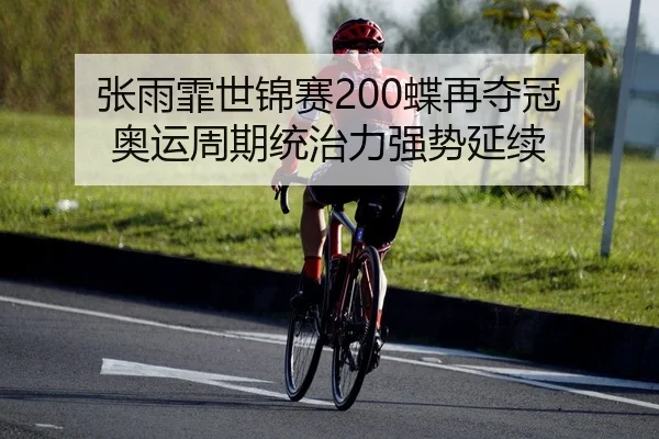 张雨霏世锦赛200蝶再夺冠 奥运周期统治力强势延续